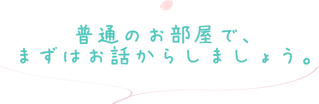 普通のお部屋で、まずはお話からしましょう。