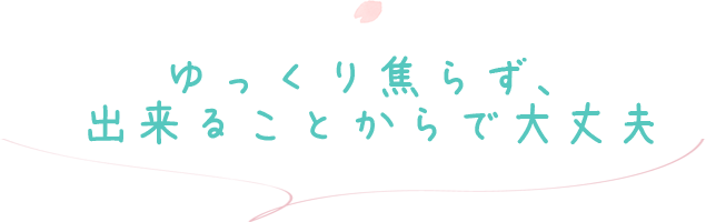 ゆっくり焦らず、出来ることからで大丈夫