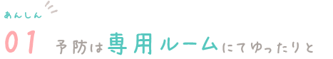 あんしん01　予防は専門ルームにてゆったりと