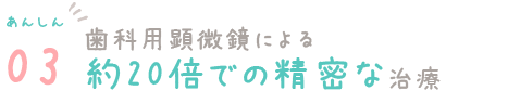 あんしん03　歯科用顕微鏡による約20倍での精密な治療