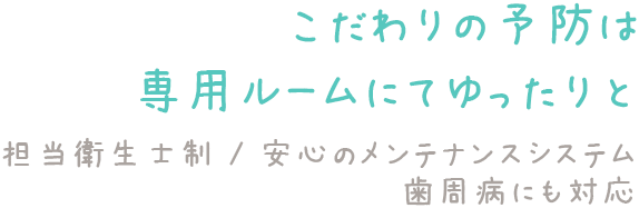 こだわりの予防は専用ルームにてゆったりと 担当衛生士制／安心のメンテナンスシステム／歯周病にも対応