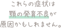 これらの症状は顎の発育不良が原因かもしれません。