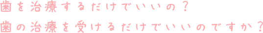 歯を治療するだけでいいの？歯の治療を受けるだけでいいのですか？