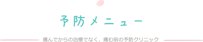 予防メニュー 痛んでからの治療でなく、痛む前の予防クリニック