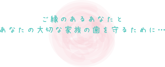 ご縁のあるあなたとあなたの大切な家族の歯を守るために…