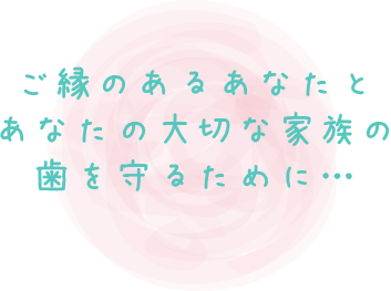 ご縁のあるあなたとあなたの大切な家族の歯を守るために…